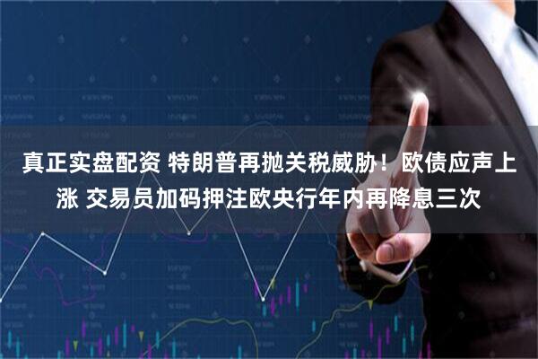 真正实盘配资 特朗普再抛关税威胁！欧债应声上涨 交易员加码押注欧央行年内再降息三次