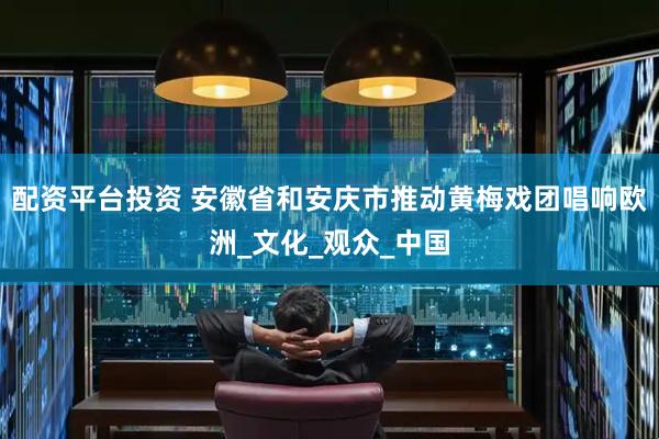 配资平台投资 安徽省和安庆市推动黄梅戏团唱响欧洲_文化_观众_中国