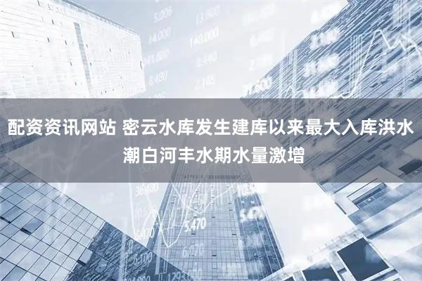 配资资讯网站 密云水库发生建库以来最大入库洪水 潮白河丰水期水量激增