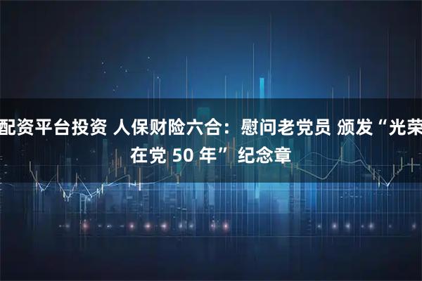 配资平台投资 人保财险六合：慰问老党员 颁发“光荣在党 50 年” 纪念章