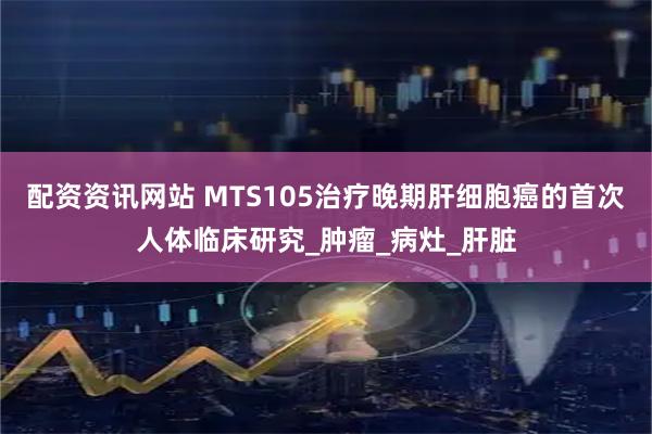配资资讯网站 MTS105治疗晚期肝细胞癌的首次人体临床研究_肿瘤_病灶_肝脏
