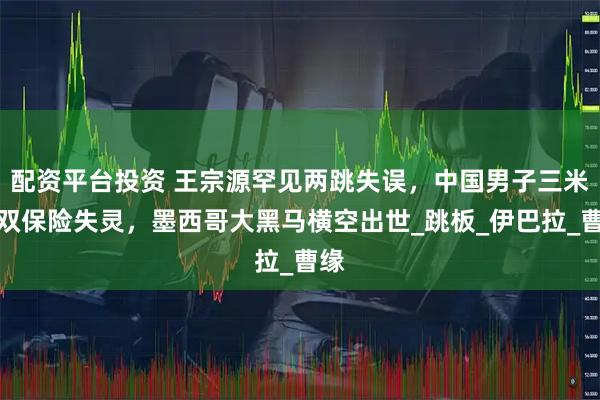 配资平台投资 王宗源罕见两跳失误，中国男子三米板双保险失灵，墨西哥大黑马横空出世_跳板_伊巴拉_曹缘