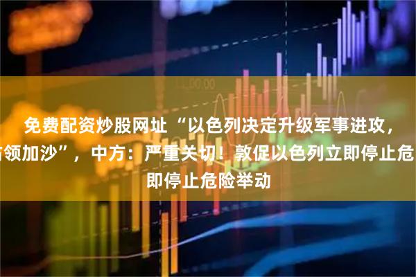 免费配资炒股网址 “以色列决定升级军事进攻，全面占领加沙”，中方：严重关切！敦促以色列立即停止危险举动